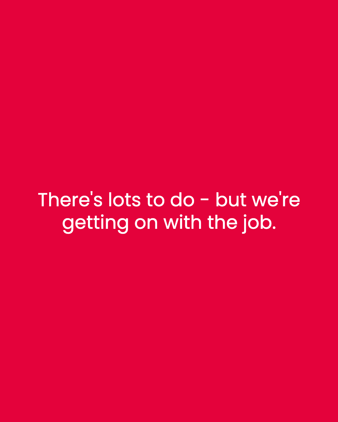 There's lots to do - but we're getting on with the job.