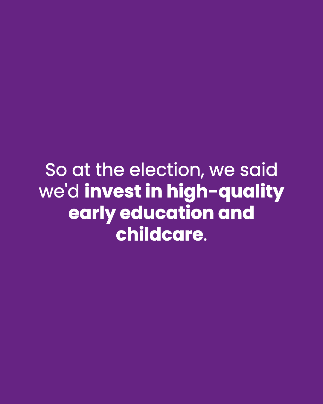 So at the election, we said we'd invest in high-quality early education and childcare.