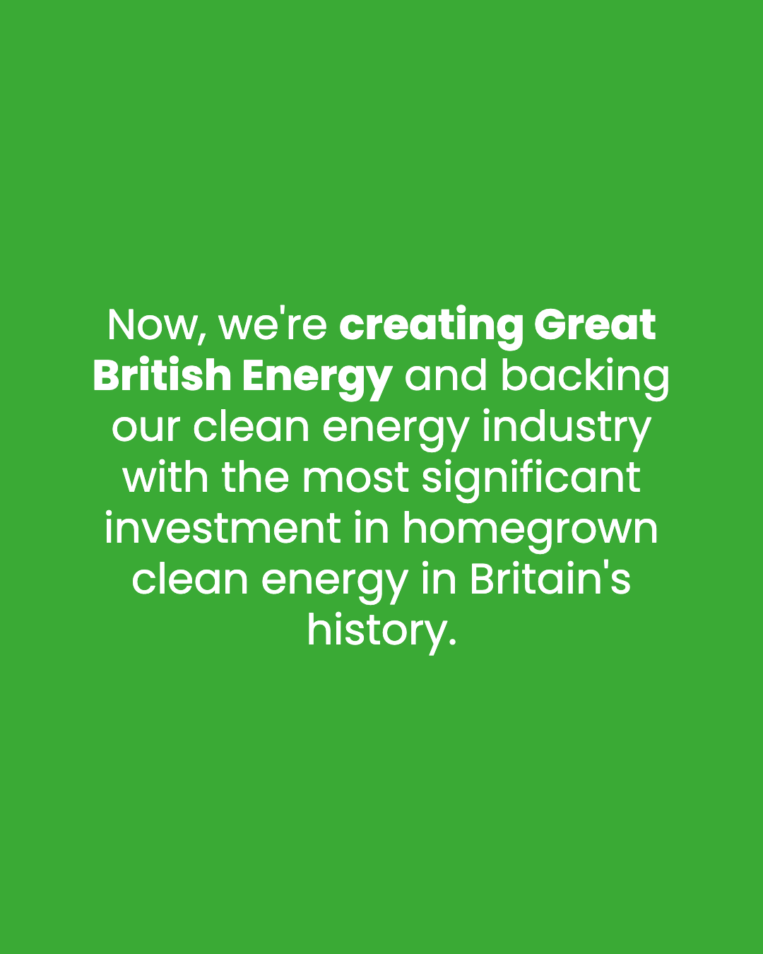 Now, we're creating Great British Energy and backing our clean energy industry with the most significant investment in homegrown clean energy in Britain's history.