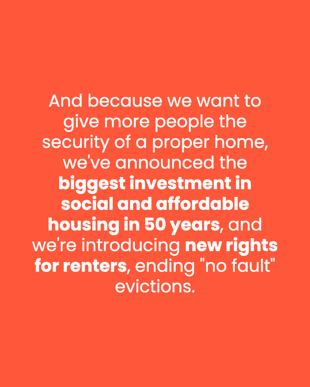 And because we want to give more people the security of a proper home, we've announced the biggest investment in social and affordable housing in 50 years, and we're introducing new rights for renters, ending "no fault" evictions.
