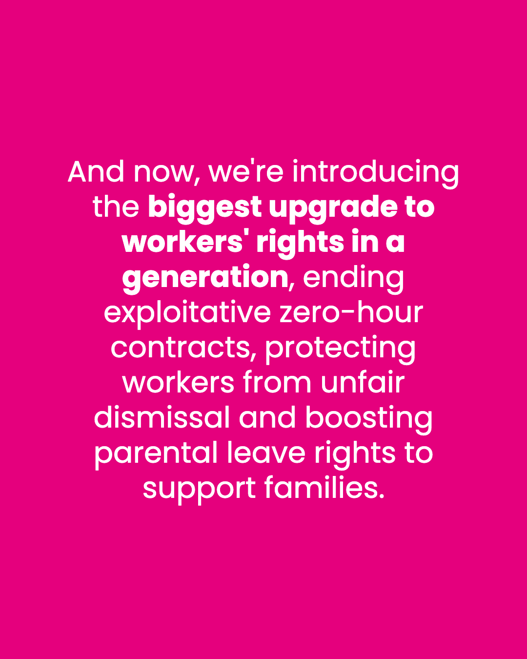 And now, we're introducing the biggest upgrade to workers' rights in a generation, ending exploitative zero-hour contracts, protecting workers from unfair dismissal and boosting parental leave rights to support families.