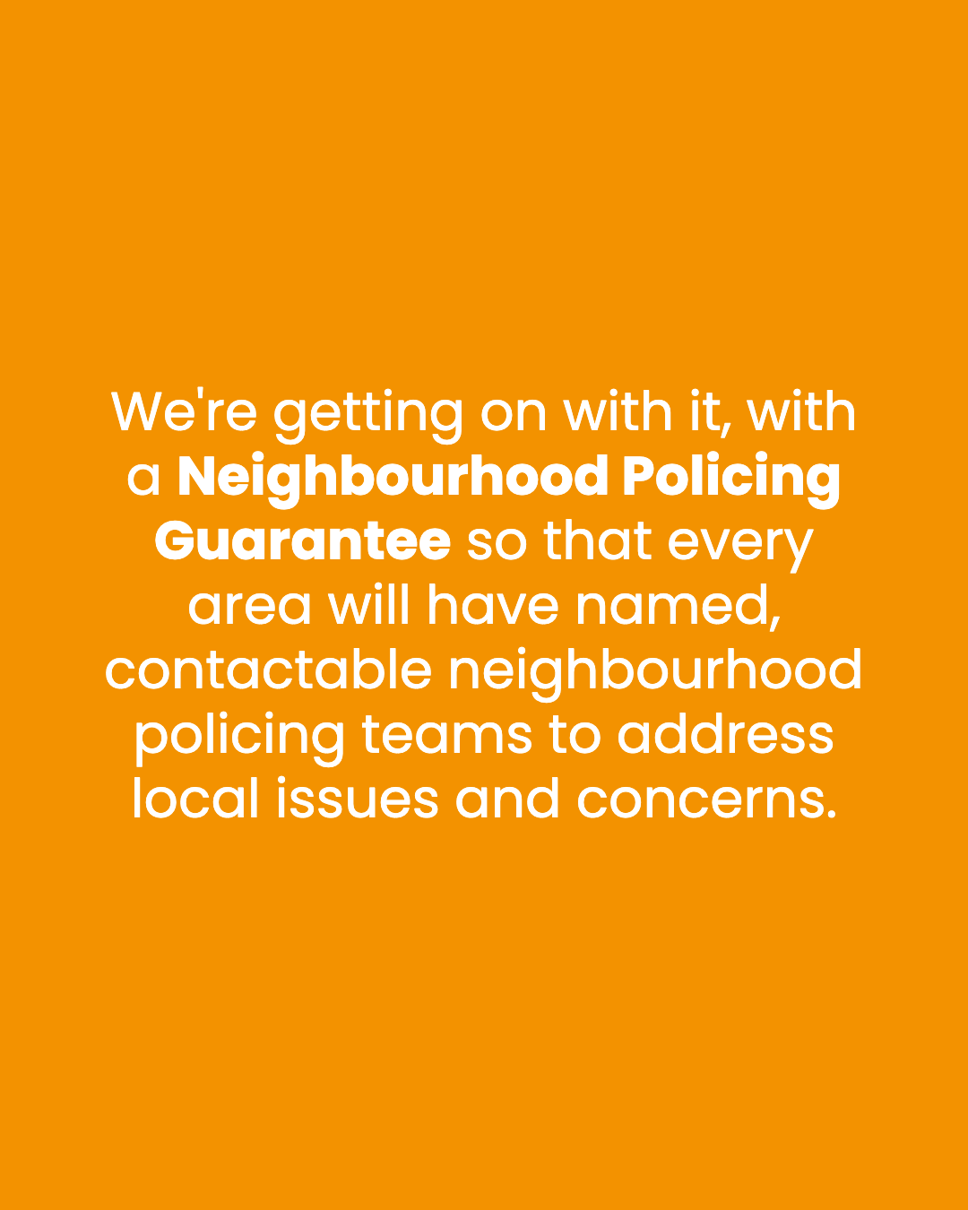 We're getting on with it, with a Neighbourhood Policing Guarantee so that every area will have named, contactable neighbourhood policing teams to address local issues and concerns.