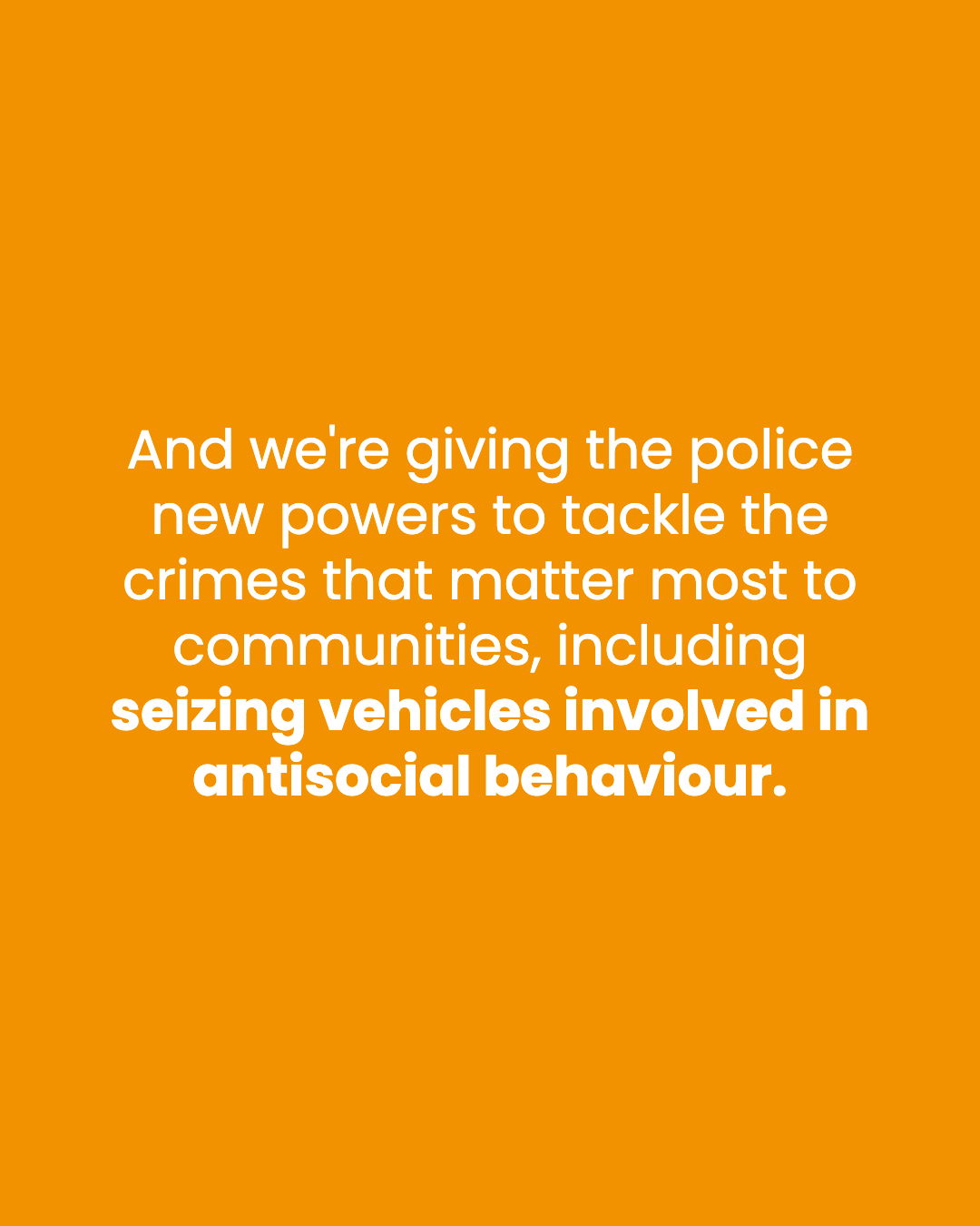 And we're giving the police new powers to tackle the crimes that matter most to communities, including seizing vehicles involved in antisocial behaviour.